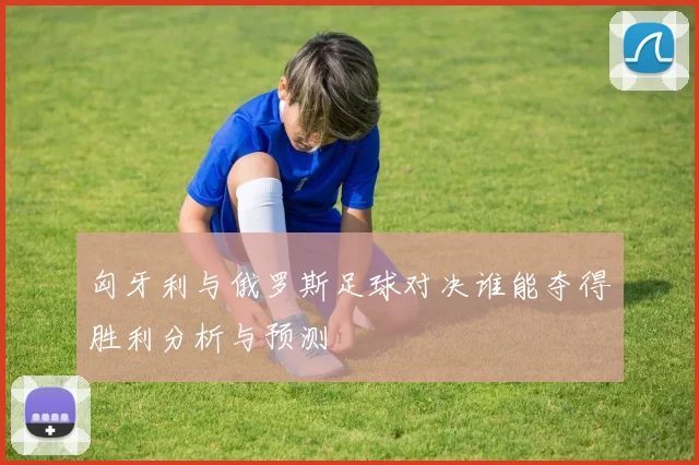 匈牙利与俄罗斯足球对决谁能夺得胜利分析与预测
