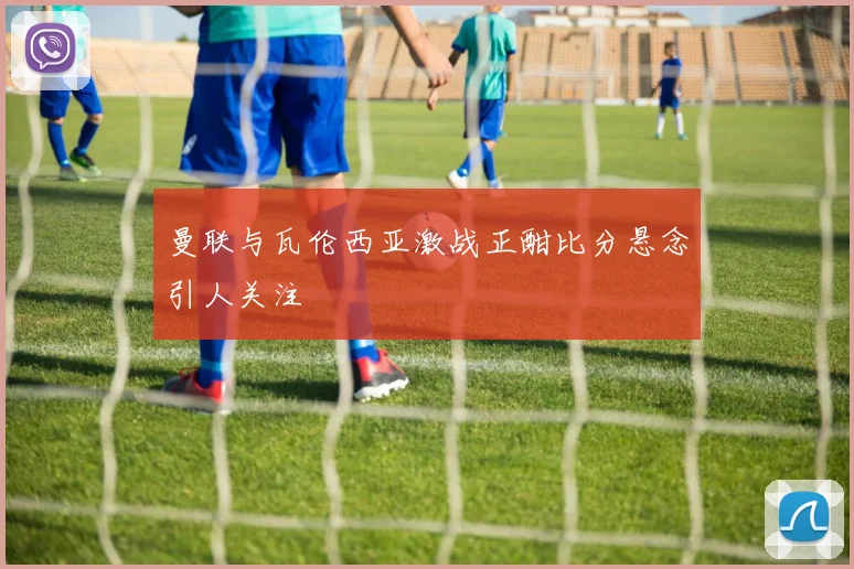 曼联与瓦伦西亚激战正酣比分悬念引人关注