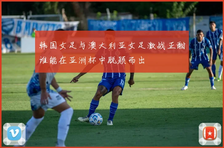韩国女足与澳大利亚女足激战正酣谁能在亚洲杯中脱颖而出