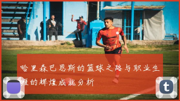 哈里森巴恩斯的篮球之路与职业生涯的辉煌成就分析