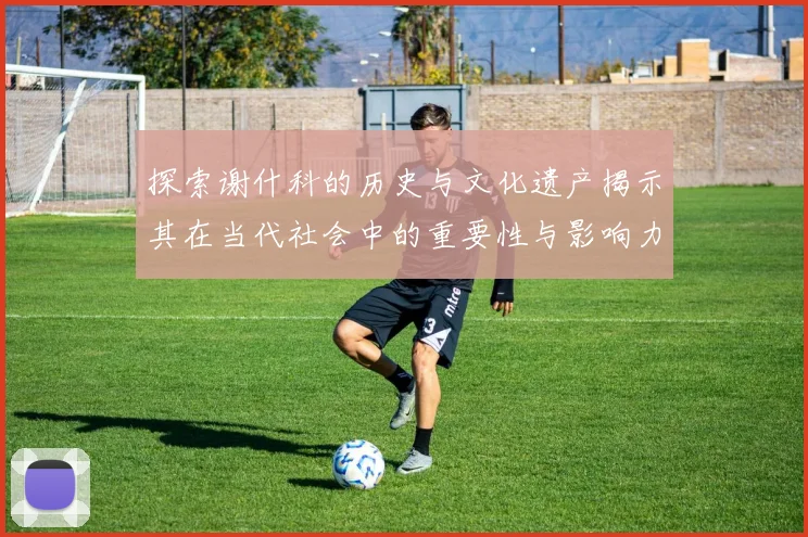 探索谢什科的历史与文化遗产揭示其在当代社会中的重要性与影响力