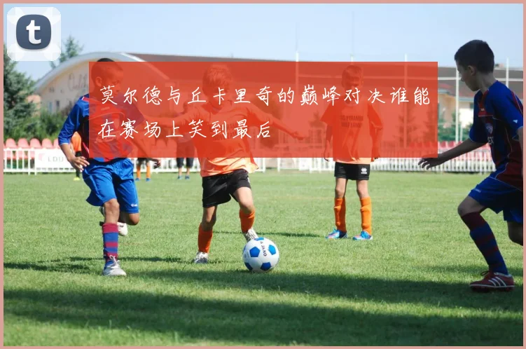 莫尔德与丘卡里奇的巅峰对决谁能在赛场上笑到最后