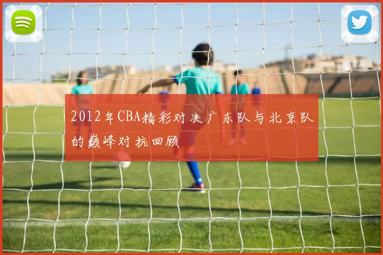 2012年CBA精彩对决广东队与北京队的巅峰对抗回顾