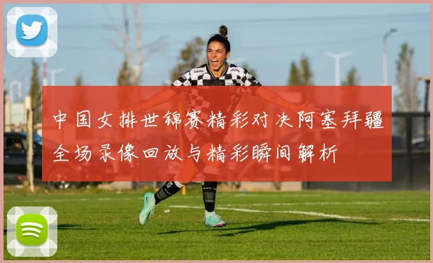 中国女排世锦赛精彩对决阿塞拜疆全场录像回放与精彩瞬间解析