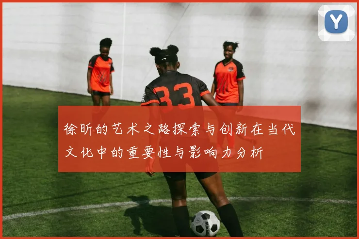 徐昕的艺术之路探索与创新在当代文化中的重要性与影响力分析