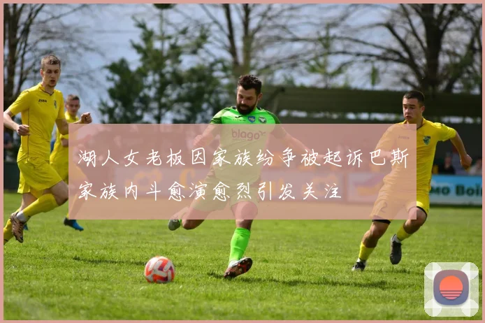湖人女老板因家族纷争被起诉巴斯家族内斗愈演愈烈引发关注