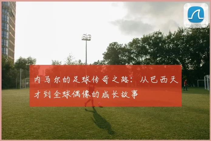 内马尔的足球传奇之路：从巴西天才到全球偶像的成长故事