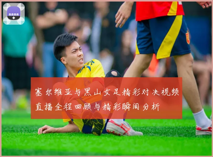 塞尔维亚与黑山女足精彩对决视频直播全程回顾与精彩瞬间分析
