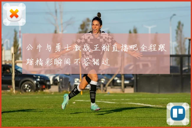 公牛与勇士激战正酣直播吧全程跟踪精彩瞬间不容错过