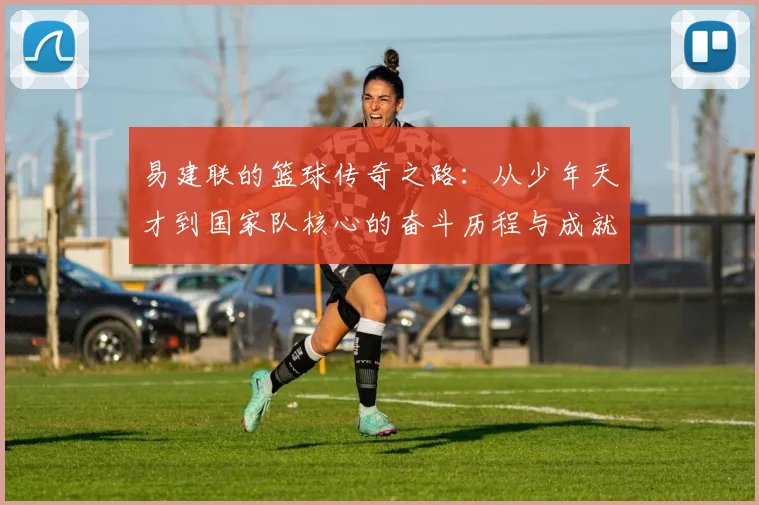 易建联的篮球传奇之路：从少年天才到国家队核心的奋斗历程与成就解析