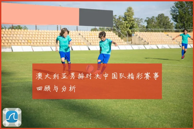 澳大利亚男排对决中国队精彩赛事回顾与分析