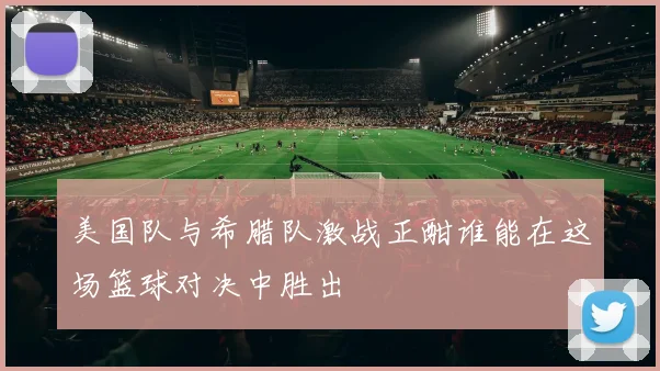 美国队与希腊队激战正酣谁能在这场篮球对决中胜出