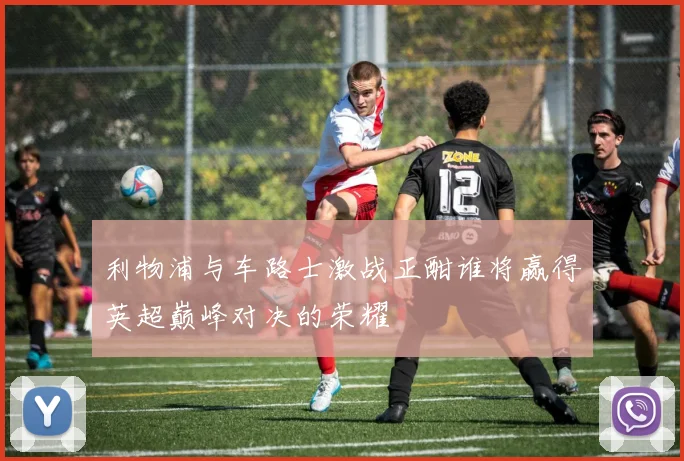 利物浦与车路士激战正酣谁将赢得英超巅峰对决的荣耀