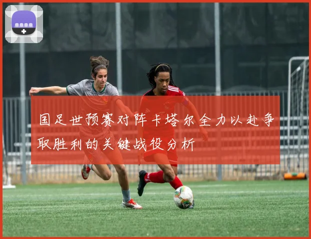 国足世预赛对阵卡塔尔全力以赴争取胜利的关键战役分析