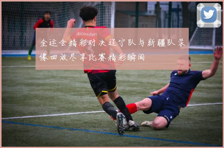 全运会精彩对决辽宁队与新疆队录像回放尽享比赛精彩瞬间