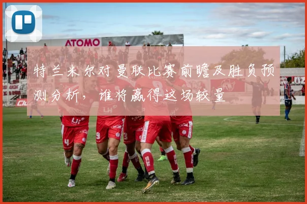 特兰米尔对曼联比赛前瞻及胜负预测分析，谁将赢得这场较量