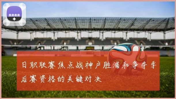 日职联赛焦点战神户胜浦和争夺季后赛资格的关键对决