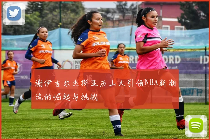 谢伊吉尔杰斯亚历山大引领NBA新潮流的崛起与挑战