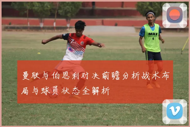曼联与伯恩利对决前瞻分析战术布局与球员状态全解析
