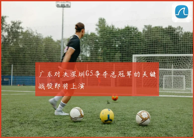 广东对决深圳G5争夺总冠军的关键战役即将上演