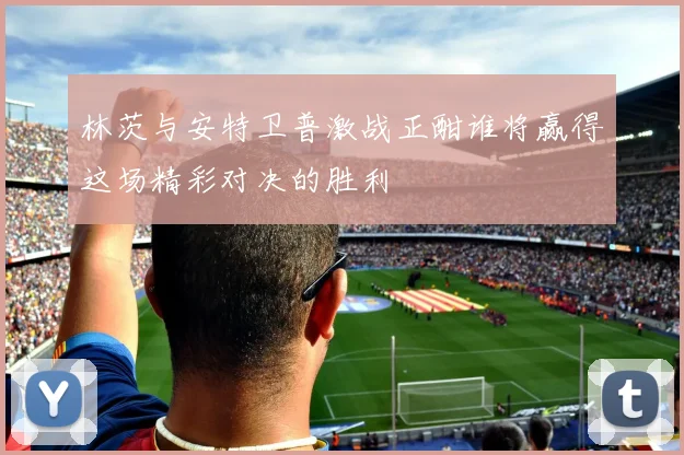 林茨与安特卫普激战正酣谁将赢得这场精彩对决的胜利