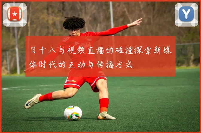 日十八与视频直播的碰撞探索新媒体时代的互动与传播方式