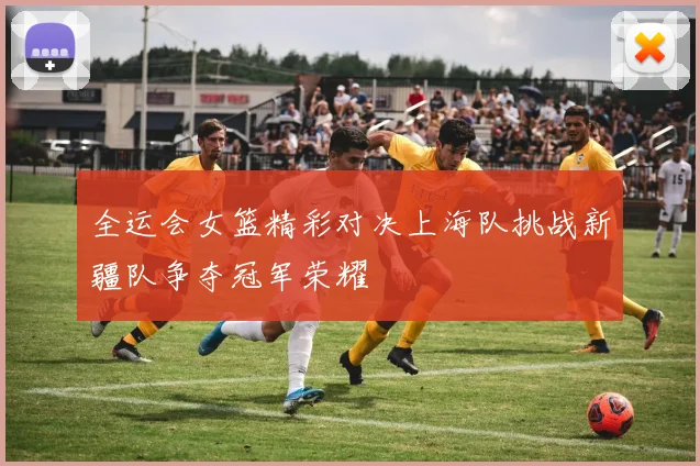 全运会女篮精彩对决上海队挑战新疆队争夺冠军荣耀