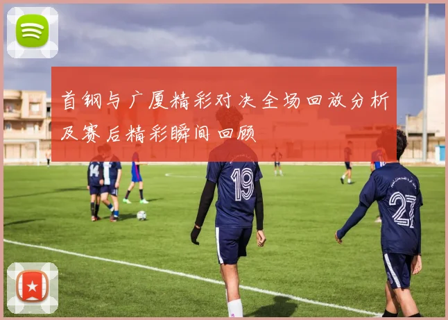 首钢与广厦精彩对决全场回放分析及赛后精彩瞬间回顾