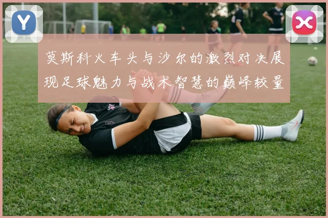 莫斯科火车头与沙尔的激烈对决展现足球魅力与战术智慧的巅峰较量