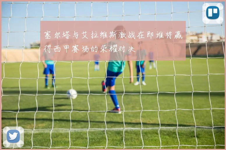 塞尔塔与艾拉维斯激战在即谁将赢得西甲赛场的荣耀对决