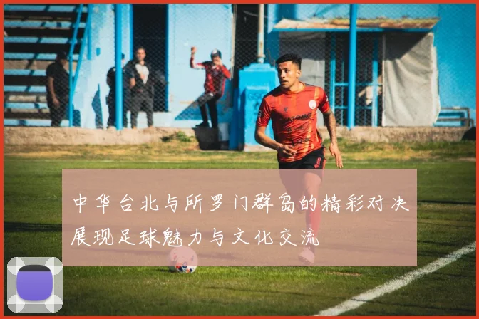 中华台北与所罗门群岛的精彩对决展现足球魅力与文化交流