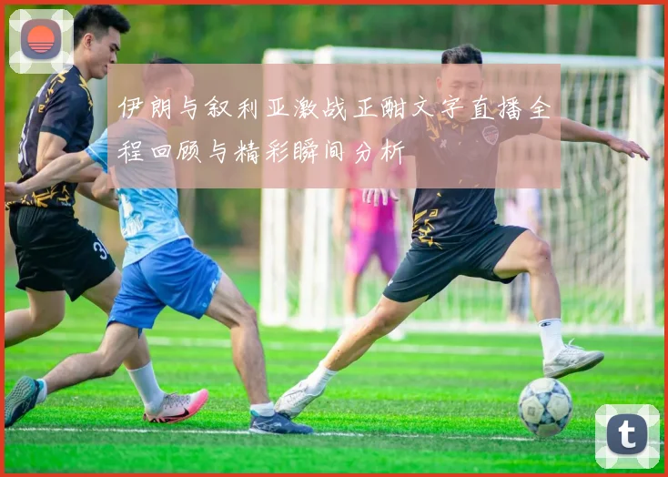 伊朗与叙利亚激战正酣文字直播全程回顾与精彩瞬间分析