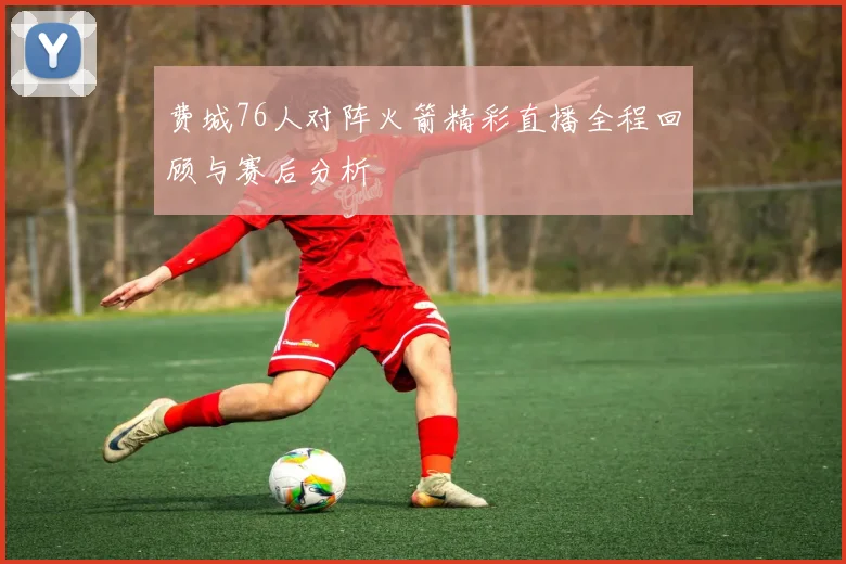 费城76人对阵火箭精彩直播全程回顾与赛后分析