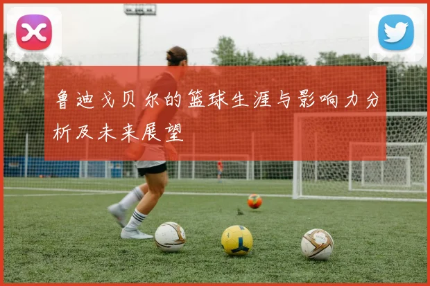 鲁迪戈贝尔的篮球生涯与影响力分析及未来展望