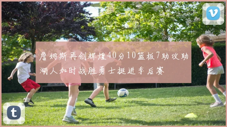 詹姆斯再创辉煌40分10篮板7助攻助湖人加时战胜勇士挺进季后赛
