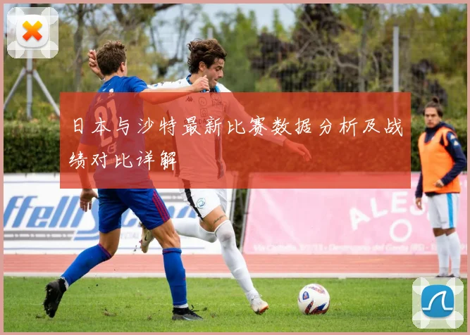 日本与沙特最新比赛数据分析及战绩对比详解