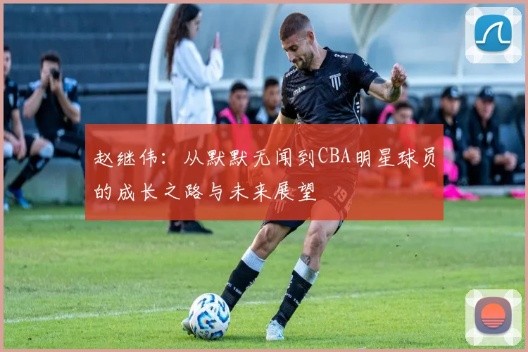 赵继伟：从默默无闻到CBA明星球员的成长之路与未来展望