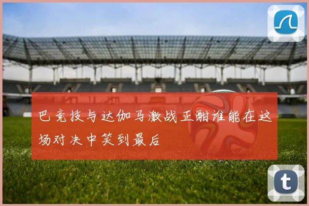 巴竞技与达伽马激战正酣谁能在这场对决中笑到最后