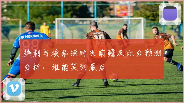 热刺与埃弗顿对决前瞻及比分预测分析，谁能笑到最后