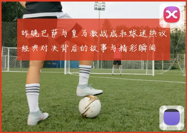 昨晚巴萨与皇马激战成和球迷热议经典对决背后的故事与精彩瞬间
