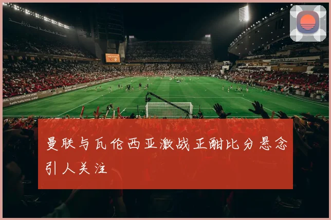 曼联与瓦伦西亚激战正酣比分悬念引人关注