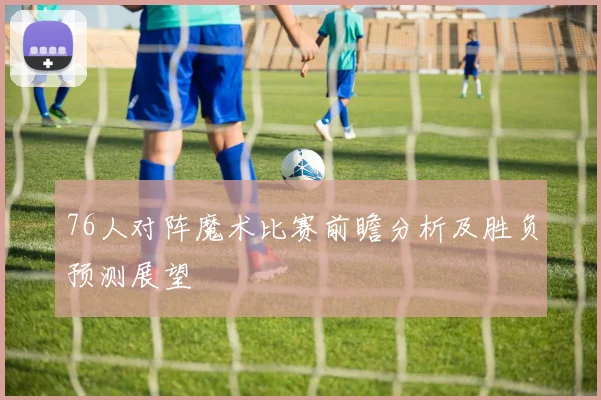 76人对阵魔术比赛前瞻分析及胜负预测展望