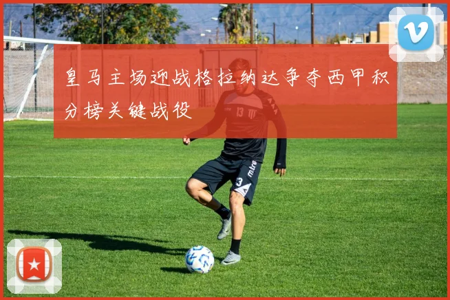 皇马主场迎战格拉纳达争夺西甲积分榜关键战役