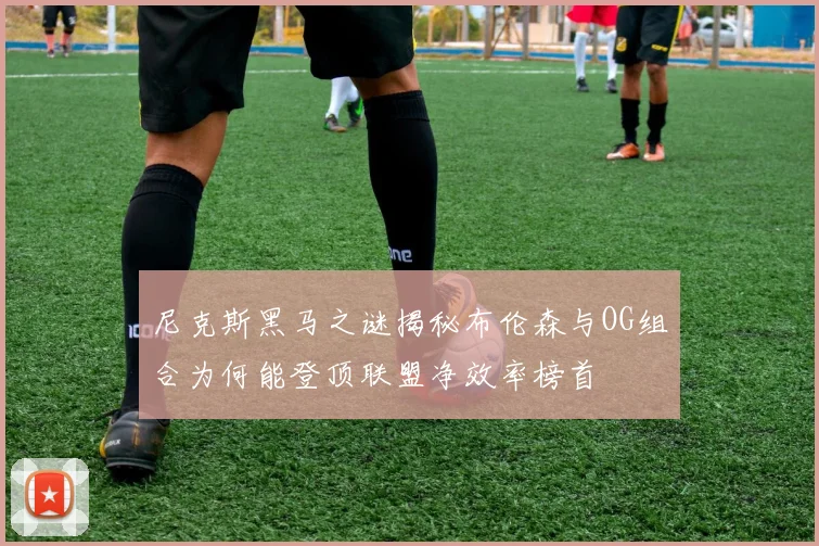 尼克斯黑马之谜揭秘布伦森与OG组合为何能登顶联盟净效率榜首