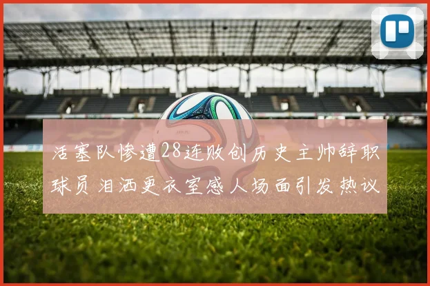 活塞队惨遭28连败创历史主帅辞职球员泪洒更衣室感人场面引发热议