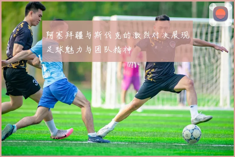 阿塞拜疆与斯伐克的激烈对决展现足球魅力与团队精神