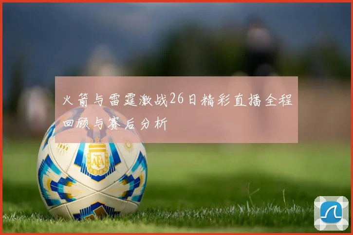 火箭与雷霆激战26日精彩直播全程回顾与赛后分析