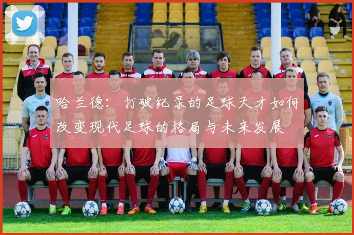 哈兰德：打破纪录的足球天才如何改变现代足球的格局与未来发展