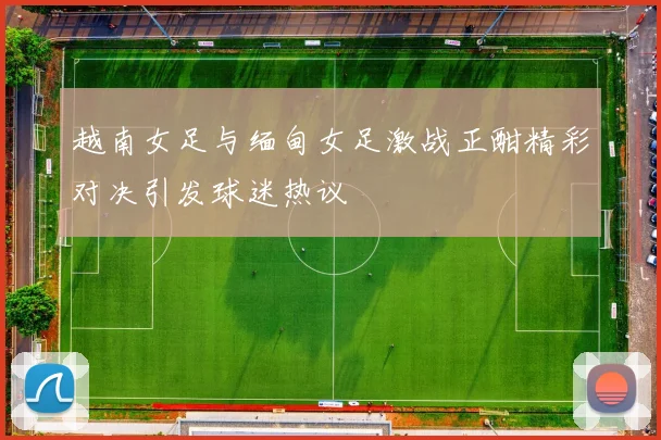 越南女足与缅甸女足激战正酣精彩对决引发球迷热议