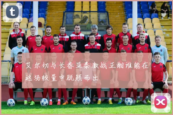 艾尔切与长春亚泰激战正酣谁能在这场较量中脱颖而出